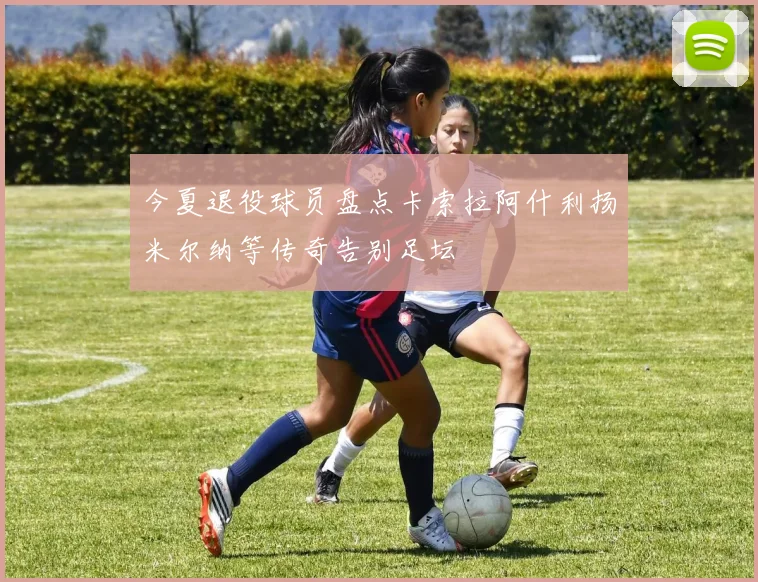 今夏退役球员盘点卡索拉阿什利扬米尔纳等传奇告别足坛