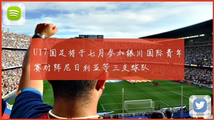 U17国足将于七月参加银川国际青年赛对阵尼日利亚等三支球队