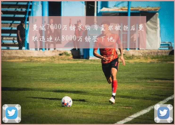 曼城7000万镑求购马奎尔被拒后曼联迅速以8000万镑签下他