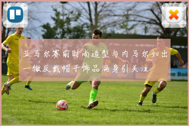 亚马尔赛前时尚造型与内马尔如出一辙反戴帽子饰品满身引关注