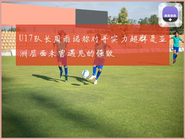 U17队长周雨诺称对手实力超群是亚洲层面未曾遇见的强敌