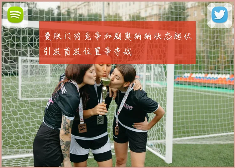 曼联门将竞争加剧奥纳纳状态起伏引发首发位置争夺战