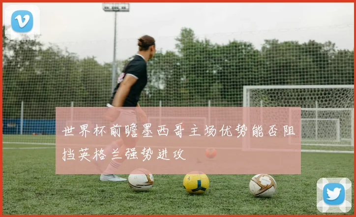 世界杯前瞻墨西哥主场优势能否阻挡英格兰强势进攻