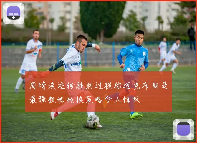 周琦谈逆转胜利过程称迈克布朗是最强教练轮换策略令人惊叹