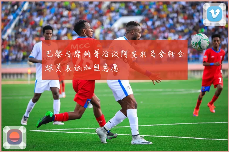 巴黎与摩纳哥洽谈阿克利乌舍转会球员表达加盟意愿