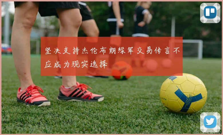 坚决支持杰伦布朗绿军交易传言不应成为现实选择