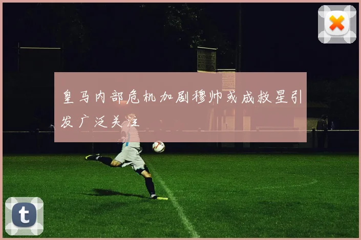 皇马内部危机加剧穆帅或成救星引发广泛关注