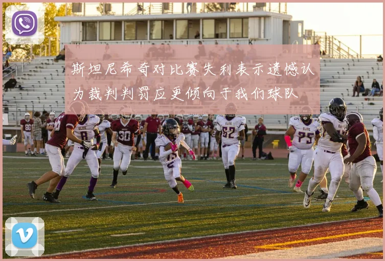 斯坦尼希奇对比赛失利表示遗憾认为裁判判罚应更倾向于我们球队