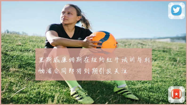 里斯威廉姆斯在纽约红牛试训与利物浦合同即将到期引发关注