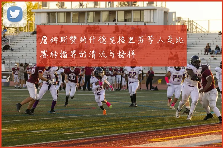 詹姆斯赞纳什德克格里芬等人是比赛转播界的清流与榜样