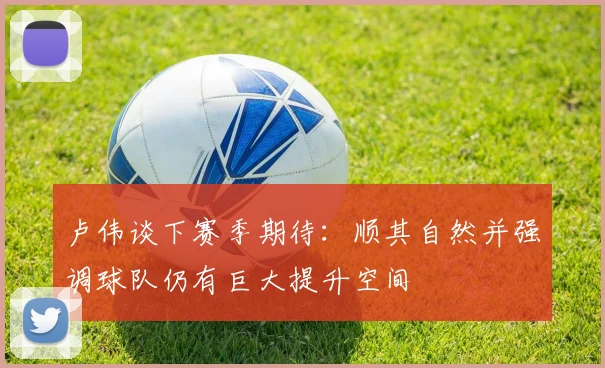 卢伟谈下赛季期待：顺其自然并强调球队仍有巨大提升空间