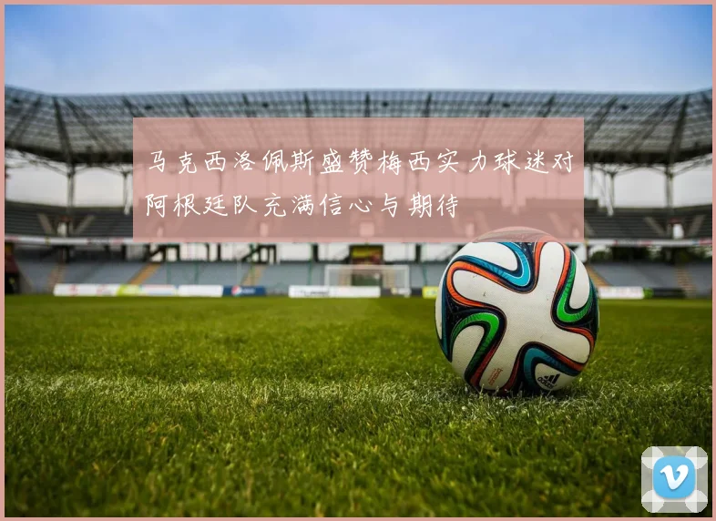 马克西洛佩斯盛赞梅西实力球迷对阿根廷队充满信心与期待