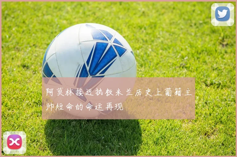 阿莫林接近执教米兰历史上葡籍主帅短命的命运再现