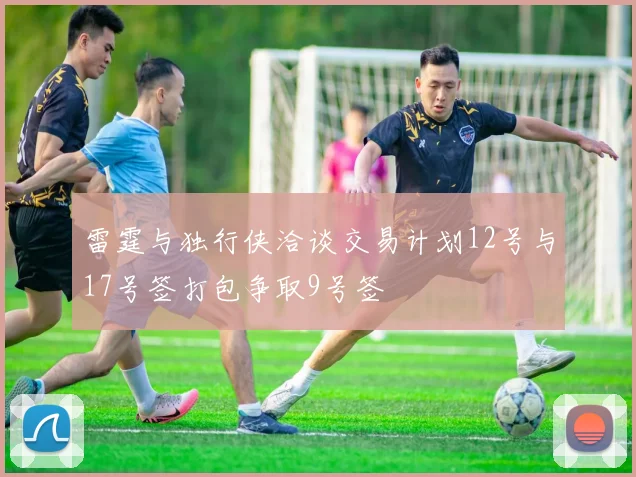 雷霆与独行侠洽谈交易计划12号与17号签打包争取9号签